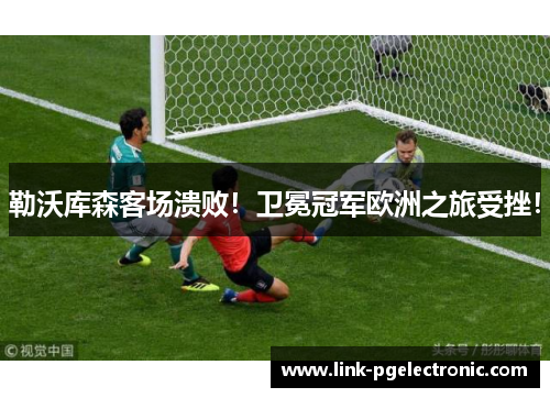 勒沃库森客场溃败！卫冕冠军欧洲之旅受挫！