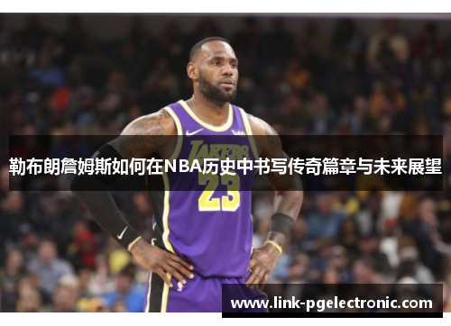 勒布朗詹姆斯如何在NBA历史中书写传奇篇章与未来展望