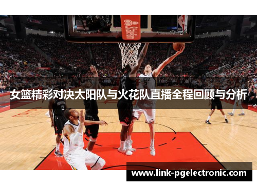 女篮精彩对决太阳队与火花队直播全程回顾与分析