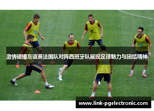 激情碰撞友谊赛法国队对阵西班牙队展现足球魅力与团结精神