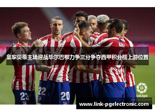 皇家贝蒂主场迎战毕尔巴鄂力争三分争夺西甲积分榜上游位置