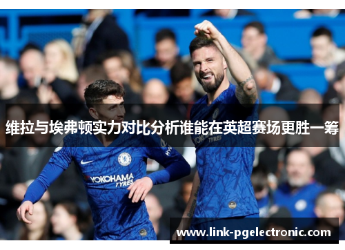 维拉与埃弗顿实力对比分析谁能在英超赛场更胜一筹